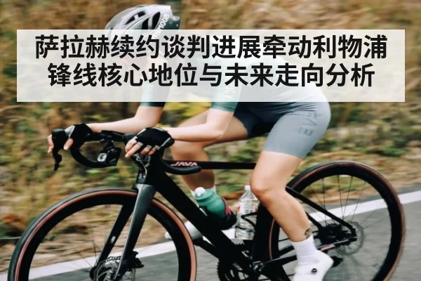 萨拉赫续约谈判进展牵动利物浦 锋线核心地位与未来走向分析