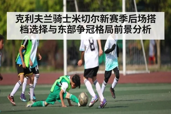 克利夫兰骑士米切尔新赛季后场搭档选择与东部争冠格局前景分析